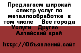 Предлагаем широкий спектр услуг по металлообработке, в том числе: - Все города Услуги » Другие   . Алтайский край